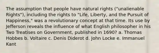 The assumption that people have natural rights ("unalienable Rights"), including the rights to "Life, Liberty, and the Pursuit of Happiness," was a revolutionary concept at that time. Its use by Jefferson reveals the influence of what English philosopher in his Two Treatises on Government, published in 1690? a. Thomas Hobbes b. Voltaire c. Denis Diderot d. John Locke e. Immanuel Kant