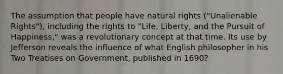 The assumption that people have natural rights ("Unalienable Rights"), including the rights to "Life, Liberty, and the Pursuit of Happiness," was a revolutionary concept at that time. Its use by Jefferson reveals the influence of what English philosopher in his Two Treatises on Government, published in 1690?