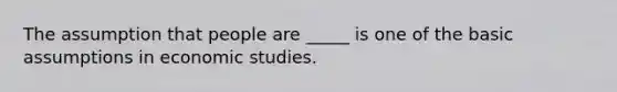 The assumption that people are _____ is one of the basic assumptions in economic studies.