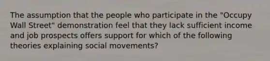 The assumption that the people who participate in the "Occupy Wall Street" demonstration feel that they lack sufficient income and job prospects offers support for which of the following theories explaining social movements?