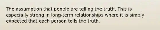 The assumption that people are telling the truth. This is especially strong in long-term relationships where it is simply expected that each person tells the truth.