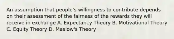 An assumption that people's willingness to contribute depends on their assessment of the fairness of the rewards they will receive in exchange A. Expectancy Theory B. Motivational Theory C. Equity Theory D. Maslow's Theory