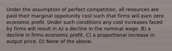 Under the assumption of perfect competition, all resources are paid their marginal oppotunity cost such that firms will earn zero economic profit. Under such conditions any cost increases faced by firms will result in A) a decline in the nominal wage. B) a decline in firms economic profit. C) a proportional increase in output price. D) None of the above.