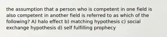 the assumption that a person who is competent in one field is also competent in another field is referred to as which of the following? A) halo effect b) matching hypothesis c) social exchange hypothesis d) self fulfilling prophecy