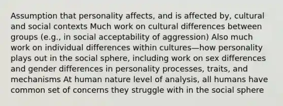 Assumption that personality affects, and is affected by, cultural and social contexts Much work on cultural differences between groups (e.g., in social acceptability of aggression) Also much work on individual differences within cultures—how personality plays out in the social sphere, including work on sex differences and gender differences in personality processes, traits, and mechanisms At human nature level of analysis, all humans have common set of concerns they struggle with in the social sphere