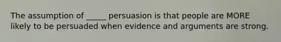 The assumption of _____ persuasion is that people are MORE likely to be persuaded when evidence and arguments are strong.