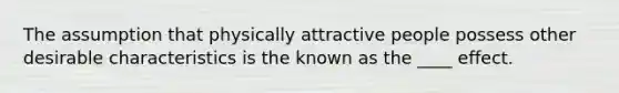 The assumption that physically attractive people possess other desirable characteristics is the known as the ____ effect.