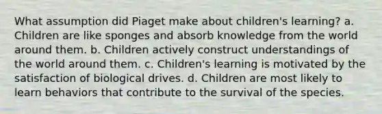 What assumption did Piaget make about children's learning? a. Children are like sponges and absorb knowledge from the world around them. b. Children actively construct understandings of the world around them. c. Children's learning is motivated by the satisfaction of biological drives. d. Children are most likely to learn behaviors that contribute to the survival of the species.