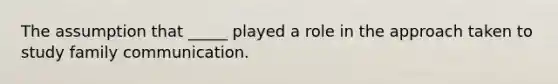 The assumption that _____ played a role in the approach taken to study family communication.