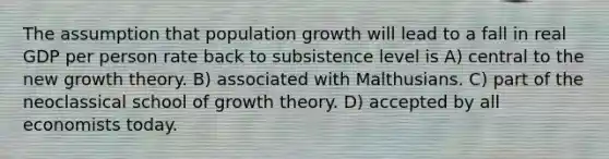 The assumption that population growth will lead to a fall in real GDP per person rate back to subsistence level is A) central to the new growth theory. B) associated with Malthusians. C) part of the neoclassical school of growth theory. D) accepted by all economists today.