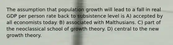 The assumption that population growth will lead to a fall in real GDP per person rate back to subsistence level is A) accepted by all economists today. B) associated with Malthusians. C) part of the neoclassical school of growth theory. D) central to the new growth theory.