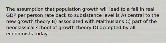 The assumption that population growth will lead to a fall in real GDP per person rate back to subsistence level is A) central to the new growth theory B) associated with Malthusians C) part of the neoclassical school of growth theory D) accepted by all economists today