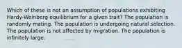 Which of these is not an assumption of populations exhibiting Hardy-Weinberg equilibrium for a given trait? The population is randomly mating. The population is undergoing natural selection. The population is not affected by migration. The population is infinitely large.