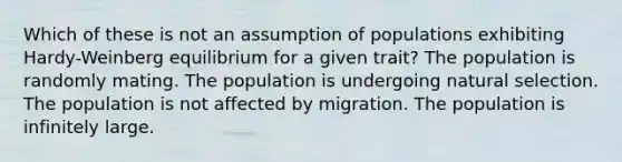 Which of these is not an assumption of populations exhibiting Hardy-Weinberg equilibrium for a given trait? The population is randomly mating. The population is undergoing natural selection. The population is not affected by migration. The population is infinitely large.