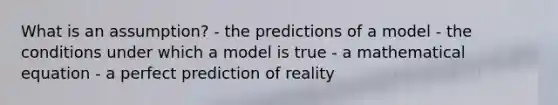 What is an assumption? - the predictions of a model - the conditions under which a model is true - a mathematical equation - a perfect prediction of reality