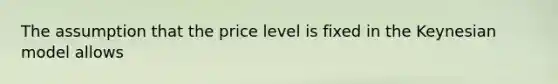 The assumption that the price level is fixed in the Keynesian model allows