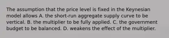 The assumption that the price level is fixed in the Keynesian model allows A. the​ short-run aggregate supply curve to be vertical. B. the multiplier to be fully applied. C. the government budget to be balanced. D. weakens the effect of the multiplier.