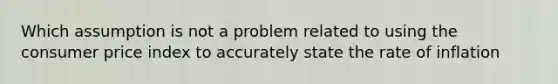 Which assumption is not a problem related to using the consumer price index to accurately state the rate of inflation