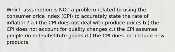 Which assumption is NOT a problem related to using the consumer price index (CPI) to accurately state the rate of inflation? a.) the CPI does not deal with produce prices b.) the CPI does not account for quality changes c.) the CPI assumes people do not substitute goods d.) the CPI does not include new products