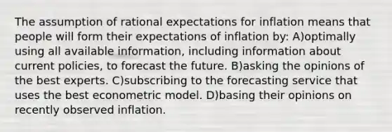 The assumption of rational expectations for inflation means that people will form their expectations of inflation by: A)optimally using all available information, including information about current policies, to forecast the future. B)asking the opinions of the best experts. C)subscribing to the forecasting service that uses the best econometric model. D)basing their opinions on recently observed inflation.