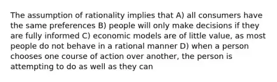 The assumption of rationality implies that A) all consumers have the same preferences B) people will only make decisions if they are fully informed C) economic models are of little value, as most people do not behave in a rational manner D) when a person chooses one course of action over another, the person is attempting to do as well as they can