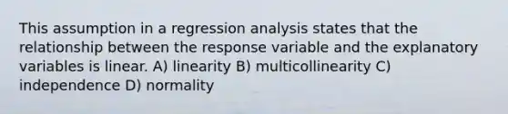 This assumption in a regression analysis states that the relationship between the response variable and the explanatory variables is linear. A) linearity B) multicollinearity C) independence D) normality