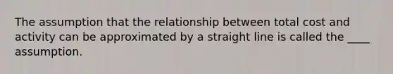 The assumption that the relationship between total cost and activity can be approximated by a straight line is called the ____ assumption.