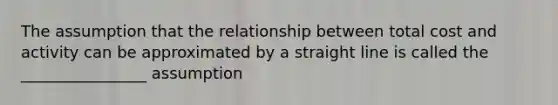 The assumption that the relationship between total cost and activity can be approximated by a straight line is called the ________________ assumption