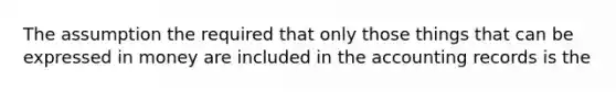 The assumption the required that only those things that can be expressed in money are included in the accounting records is the