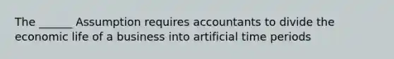 The ______ Assumption requires accountants to divide the economic life of a business into artificial time periods