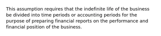 This assumption requires that the indefinite life of the business be divided into time periods or accounting periods for the purpose of preparing financial reports on the performance and financial position of the business.