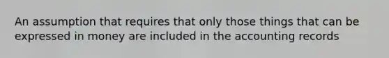 An assumption that requires that only those things that can be expressed in money are included in the accounting records