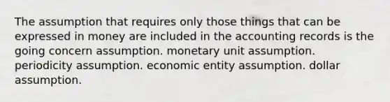 The assumption that requires only those things that can be expressed in money are included in the accounting records is the going concern assumption. monetary unit assumption. periodicity assumption. economic entity assumption. dollar assumption.