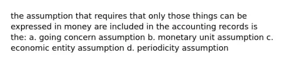 the assumption that requires that only those things can be expressed in money are included in the accounting records is the: a. going concern assumption b. monetary unit assumption c. economic entity assumption d. periodicity assumption