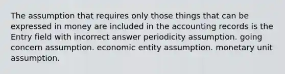 The assumption that requires only those things that can be expressed in money are included in the accounting records is the Entry field with incorrect answer periodicity assumption. going concern assumption. economic entity assumption. monetary unit assumption.