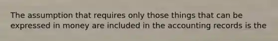 The assumption that requires only those things that can be expressed in money are included in the accounting records is the