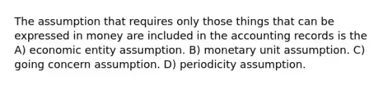 The assumption that requires only those things that can be expressed in money are included in the accounting records is the A) economic entity assumption. B) monetary unit assumption. C) going concern assumption. D) periodicity assumption.