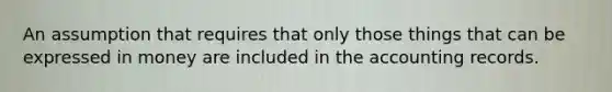 An assumption that requires that only those things that can be expressed in money are included in the accounting records.