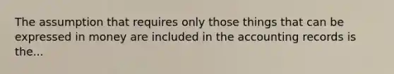 The assumption that requires only those things that can be expressed in money are included in the accounting records is the...