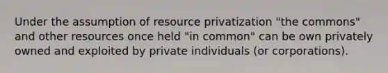 Under the assumption of resource privatization "the commons" and other resources once held "in common" can be own privately owned and exploited by private individuals (or corporations).