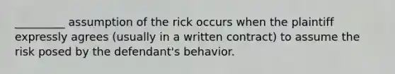 _________ assumption of the rick occurs when the plaintiff expressly agrees (usually in a written contract) to assume the risk posed by the defendant's behavior.