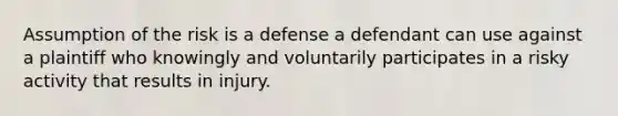 Assumption of the risk is a defense a defendant can use against a plaintiff who knowingly and voluntarily participates in a risky activity that results in injury.