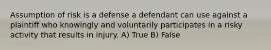 Assumption of risk is a defense a defendant can use against a plaintiff who knowingly and voluntarily participates in a risky activity that results in injury. A) True B) False