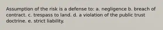 Assumption of the risk is a defense to: a. negligence b. breach of contract. c. trespass to land. d. a violation of the public trust doctrine. e. strict liability.