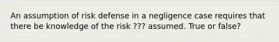 An assumption of risk defense in a negligence case requires that there be knowledge of the risk ??? assumed. True or false?