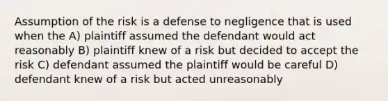 Assumption of the risk is a defense to negligence that is used when the A) plaintiff assumed the defendant would act reasonably B) plaintiff knew of a risk but decided to accept the risk C) defendant assumed the plaintiff would be careful D) defendant knew of a risk but acted unreasonably