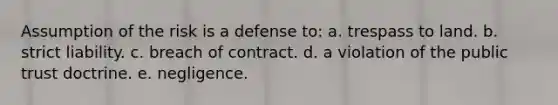 Assumption of the risk is a defense to: a. trespass to land. b. strict liability. c. breach of contract. d. a violation of the public trust doctrine. e. negligence.