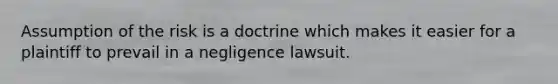 Assumption of the risk is a doctrine which makes it easier for a plaintiff to prevail in a negligence lawsuit.