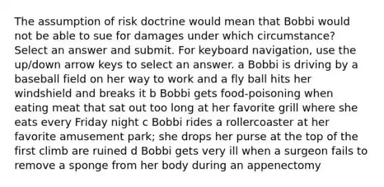 The assumption of risk doctrine would mean that Bobbi would not be able to sue for damages under which circumstance? Select an answer and submit. For keyboard navigation, use the up/down arrow keys to select an answer. a Bobbi is driving by a baseball field on her way to work and a fly ball hits her windshield and breaks it b Bobbi gets food-poisoning when eating meat that sat out too long at her favorite grill where she eats every Friday night c Bobbi rides a rollercoaster at her favorite amusement park; she drops her purse at the top of the first climb are ruined d Bobbi gets very ill when a surgeon fails to remove a sponge from her body during an appenectomy