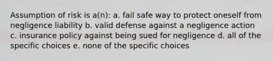 Assumption of risk is a(n): a. fail safe way to protect oneself from negligence liability b. valid defense against a negligence action c. insurance policy against being sued for negligence d. all of the specific choices e. none of the specific choices